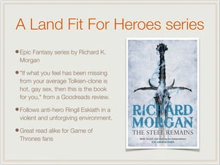 A Land Fit For Heroes series
•Epic Fantasy series by Richard K.
Morgan
•"If what you feel has been missing
from your average Tolkien-clone is
hot, gay sex, then this is the book
for you," from a Goodreads review.
•Follows anti-hero Ringil Eskiath in a
violent and unforgiving environment.
•Great read alike for Game of
Thrones fans
 