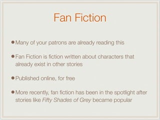 Fan Fiction
•Many of your patrons are already reading this
•Fan Fiction is ﬁction written about characters that
already exist in other stories
•Published online, for free
•More recently, fan ﬁction has been in the spotlight after
stories like Fifty Shades of Grey became popular
 