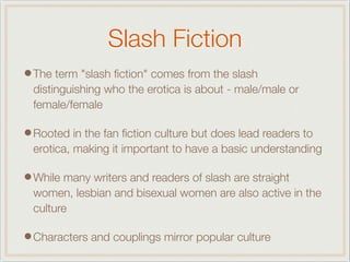 Slash Fiction
•The term "slash ﬁction" comes from the slash
distinguishing who the erotica is about - male/male or
female/female
•Rooted in the fan ﬁction culture but does lead readers to
erotica, making it important to have a basic understanding
•While many writers and readers of slash are straight
women, lesbian and bisexual women are also active in the
culture
•Characters and couplings mirror popular culture
 