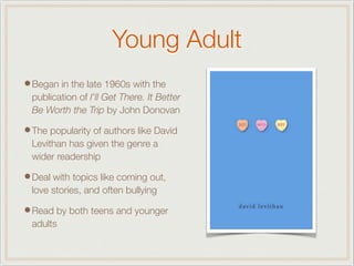 Young Adult
•Began in the late 1960s with the
publication of I'll Get There. It Better
Be Worth the Trip by John Donovan
•The popularity of authors like David
Levithan has given the genre a
wider readership
•Deal with topics like coming out,
love stories, and often bullying
•Read by both teens and younger
adults
 