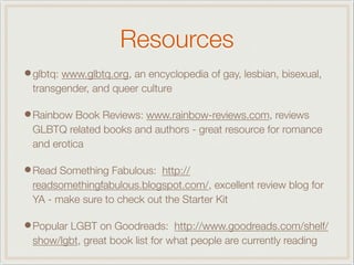 Resources
•glbtq: www.glbtq.org, an encyclopedia of gay, lesbian, bisexual,
transgender, and queer culture
•Rainbow Book Reviews: www.rainbow-reviews.com, reviews
GLBTQ related books and authors - great resource for romance
and erotica
•Read Something Fabulous: http://
readsomethingfabulous.blogspot.com/, excellent review blog for
YA - make sure to check out the Starter Kit
•Popular LGBT on Goodreads: http://www.goodreads.com/shelf/
show/lgbt, great book list for what people are currently reading
 