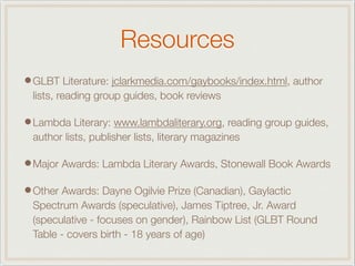 Resources
•GLBT Literature: jclarkmedia.com/gaybooks/index.html, author
lists, reading group guides, book reviews
•Lambda Literary: www.lambdaliterary.org, reading group guides,
author lists, publisher lists, literary magazines
•Major Awards: Lambda Literary Awards, Stonewall Book Awards
•Other Awards: Dayne Ogilvie Prize (Canadian), Gaylactic
Spectrum Awards (speculative), James Tiptree, Jr. Award
(speculative - focuses on gender), Rainbow List (GLBT Round
Table - covers birth - 18 years of age)
 
