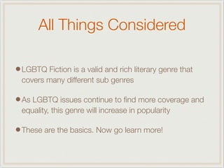 All Things Considered
•LGBTQ Fiction is a valid and rich literary genre that
covers many different sub genres
•As LGBTQ issues continue to ﬁnd more coverage and
equality, this genre will increase in popularity
•These are the basics. Now go learn more!
 