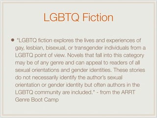 LGBTQ Fiction
• "LGBTQ ﬁction explores the lives and experiences of
gay, lesbian, bisexual, or transgender individuals from a
LGBTQ point of view. Novels that fall into this category
may be of any genre and can appeal to readers of all
sexual orientations and gender identities. These stories
do not necessarily identify the author’s sexual
orientation or gender identity but often authors in the
LGBTQ community are included." - from the ARRT
Genre Boot Camp
 