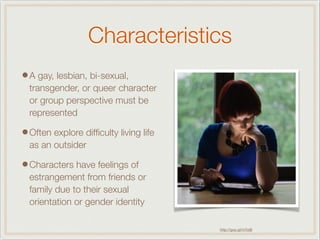 Characteristics
•A gay, lesbian, bi-sexual,
transgender, or queer character
or group perspective must be
represented
•Often explore difﬁculty living life
as an outsider
•Characters have feelings of
estrangement from friends or
family due to their sexual
orientation or gender identity
http://goo.gl/mTulB
 