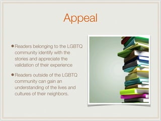 Appeal
•Readers belonging to the LGBTQ
community identify with the
stories and appreciate the
validation of their experience
•Readers outside of the LGBTQ
community can gain an
understanding of the lives and
cultures of their neighbors.
 