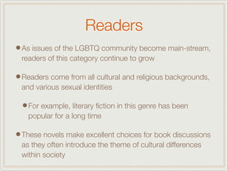 Readers
•As issues of the LGBTQ community become main-stream,
readers of this category continue to grow
•Readers come from all cultural and religious backgrounds,
and various sexual identities
•For example, literary ﬁction in this genre has been
popular for a long time
•These novels make excellent choices for book discussions
as they often introduce the theme of cultural differences
within society
 