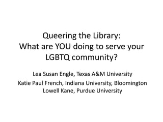 Queering the Library:
What are YOU doing to serve your
      LGBTQ community?
      Lea Susan Engle, Texas A&M University
Katie Paul French, Indiana University, Bloomington
          Lowell Kane, Purdue University
 
