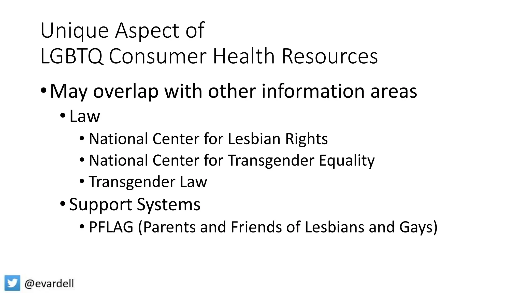 Unique Aspect of
LGBTQ Consumer Health Resources
•May overlap with other information areas
•Law
• National Center for Lesbian Rights
• National Center for Transgender Equality
• Transgender Law
•Support Systems
• PFLAG (Parents and Friends of Lesbians and Gays)