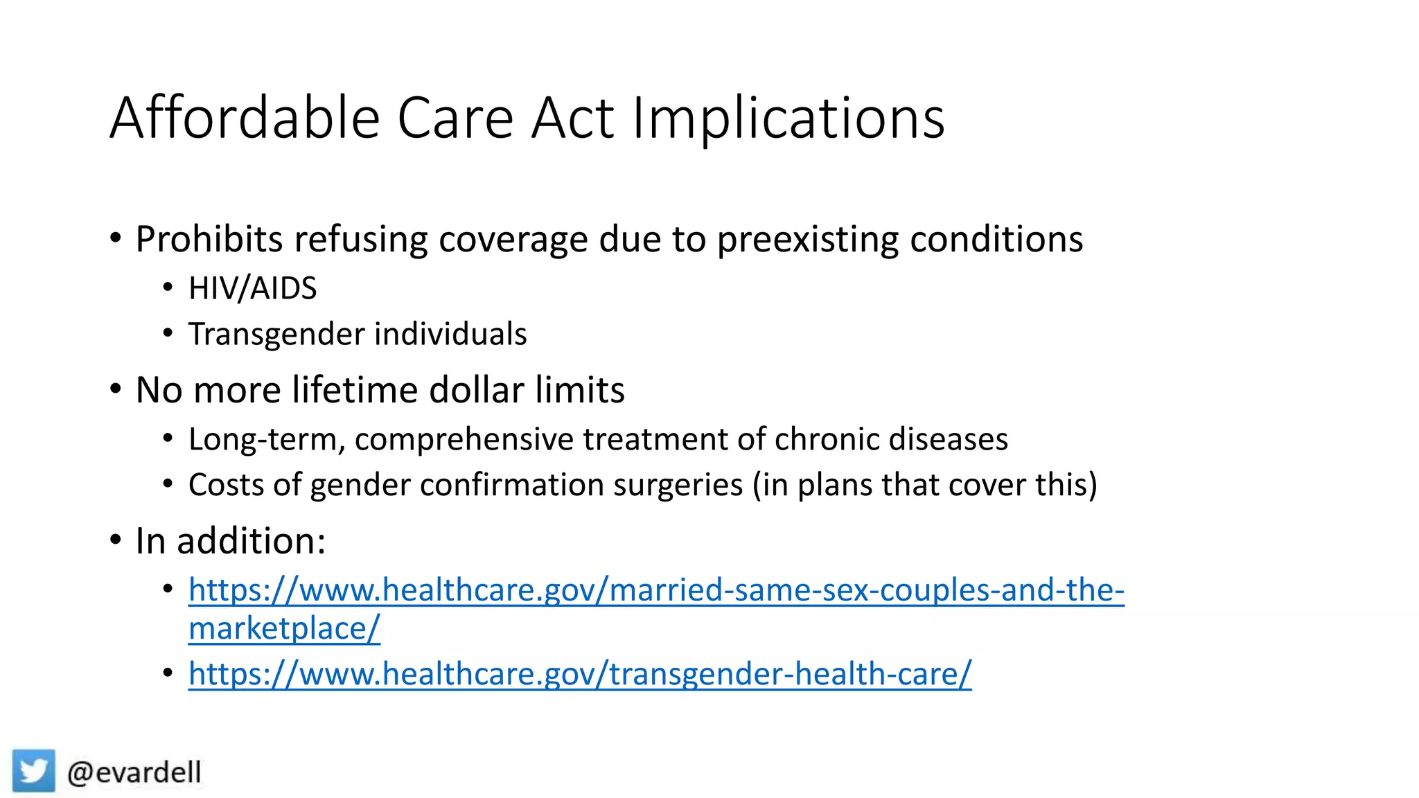 Affordable Care Act Implications
• Prohibits refusing coverage due to preexisting conditions
• HIV/AIDS
• Transgender individuals
• No more lifetime dollar limits
• Long-term, comprehensive treatment of chronic diseases
• Costs of gender confirmation surgeries (in plans that cover this)
• In addition:
• https://www.healthcare.gov/married-same-sex-couples-and-the-
marketplace/
• https://www.healthcare.gov/transgender-health-care/