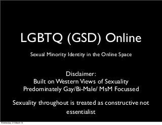 LGBTQ (GSD) Online
                         Sexual Minority Identity in the Online Space


                                   Disclaimer:
                        Built on Western Views of Sexuality
                     Predominately Gay/Bi-Male/ MsM Focussed

           Sexuality throughout is treated as constructive not
                              essentialist
Wednesday, 20 March 13
 
