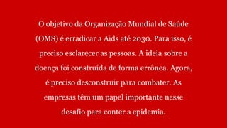 O objetivo da Organização Mundial de Saúde
(OMS) é erradicar a Aids até 2030. Para isso, é
preciso esclarecer as pessoas. A ideia sobre a
doença foi construída de forma errônea. Agora,
é preciso desconstruir para combater. As
empresas têm um papel importante nesse
desafio para conter a epidemia.
 
