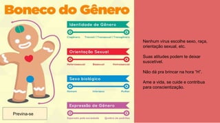 Nenhum vírus escolhe sexo, raça,
orientação sexual, etc.
Suas atitudes podem te deixar
suscetível.
Não dá pra brincar na hora “H”.
Ame a vida, se cuide e contribua
para conscientização.
Previna-se
 