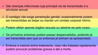 ✓ São doenças infecciosas cuja principal via de transmissão é a
atividade sexual;
✓ O contágio não exige penetração genital, ocasionalmente podem
ser transmitidas ao beijar ou manter um contato corporal íntimo;
✓ Podem afetar apenas órgãos sexuais ou alastrar-se pelo corpo;
✓ Os primeiros sintomas podem passar despercebidos, podendo já
ser transmitida sem que os sintomas já tenham se apresentado;
✓ Embora a maioria tenha tratamento, caso não tratadas rapidamente
podem provocar problemas graves e até a morte.
 