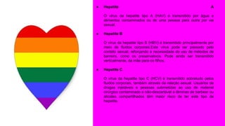 ● Hepatite A
O vírus da hepatite tipo A (HAV) é transmitido por água e
alimentos contaminados ou de uma pessoa para outra por via
sexual.
● Hepatite B
O vírus da hepatite tipo B (HBV) é transmitido principalmente por
meio de fluidos corporais.Este vírus pode ser passado pelo
contato sexual, reforçando a necessidade do uso de métodos de
barreira, como os preservativos. Pode ainda ser transmitido
verticalmente, da mãe para os filhos.
● Hepatite C
O vírus da hepatite tipo C (HCV) é transmitido sobretudo pelos
fluidos corporais, também através da relação sexual. Usuários de
drogas injetáveis e pessoas submetidas ao uso de material
cirúrgico contaminado e não-descartável e lâminas de barbear ou
alicates compartilhados têm maior risco de ter este tipo de
hepatite.
 