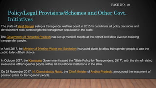 Policy/Legal Provisions/Schemes and Other Govt.
Initiatives
The state of West Bengal set up a transgender welfare board in 2015 to coordinate all policy decisions and
development work pertaining to the transgender population in the state.
The Government of Himachal Pradesh has set up medical boards at the district and state level for assisting
transgender people.
In April 2017, the Ministry of Drinking Water and Sanitation instructed states to allow transgender people to use the
public toilet of their choice.
In October 2017, the Karnataka Government issued the "State Policy for Transgenders, 2017", with the aim of raising
awareness of transgender people within all educational institutions in the state.
On 28 November 2017, N. Chandrababu Naidu, the Chief Minister of Andhra Pradesh, announced the enactment of
pension plans for transgender people.
PAGE NO. 10
 