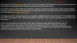 In February 2019, the Maharashtra Government set up a "Transgender Welfare Board" to conduct health programmes
and provide formal education and employment opportunities to transgender people.
In July 2019, the Bihar Government announced the creation of a transgender welfare board, which would investigate
and report on social and legal challenges faced by transgender people in the state and provide financial assistance of
up to ₹150,000 for sex reassignment surgery.
On 6 September 2018, consensual gay sex was legalised by India's Supreme Court. Section 377 of the Indian Penal
Code (IPC), dating back to 1861, makes sexual activities "against the order of nature" punishable by law and carries a
life sentence.
PAGE NO. 11
In 2014, the Supreme Court of India, in the case of National Legal Services Authority Union of
India, established the foundation for the rights of transgender persons in India by recognizing
‘transgender’ as the ‘third gender’ and laying down several measures for prohibition of discrimination
against transgender persons and protection of their rights.
 