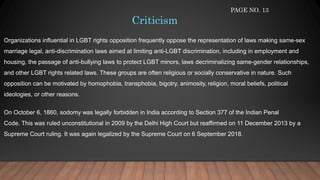Criticism
Organizations influential in LGBT rights opposition frequently oppose the representation of laws making same-sex
marriage legal, anti-discrimination laws aimed at limiting anti-LGBT discrimination, including in employment and
housing, the passage of anti-bullying laws to protect LGBT minors, laws decriminalizing same-gender relationships,
and other LGBT rights related laws. These groups are often religious or socially conservative in nature. Such
opposition can be motivated by homophobia, transphobia, bigotry, animosity, religion, moral beliefs, political
ideologies, or other reasons.
On October 6, 1860, sodomy was legally forbidden in India according to Section 377 of the Indian Penal
Code. This was ruled unconstitutional in 2009 by the Delhi High Court but reaffirmed on 11 December 2013 by a
Supreme Court ruling. It was again legalized by the Supreme Court on 6 September 2018.
PAGE NO. 13
 
