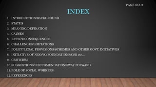 INDEX
1. INTRODUCTION/BACKGROUND
2. STATUS
3. MEANING/DEFINATION
4. CAUSES
5. EFFECT/CONSEQUENCES
6. CHALLENGES/LIMITATIONS
7. POLICY/LEGAL PROVISIONS/SCHEMES AND OTHER GOVT. INITIATIVES
8. INITIATIVE OF NGO/VO/FOUNDATIONS/CSR etc…
9. CRITICISM
10.SUGGESTIONS/ RECCOMENDATIONS/WAY FORWARD
11.ROLE OF SOCIAL WORKERS
12.REFERENCES
PAGE NO. 2
 