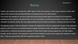Status
Lesbian, gay, bisexual and transgender (LGBT) rights in India have evolved in recent years. However, Indian LGBT
citizens face certain social and legal difficulties not experienced by non-LGBT persons.
The country has repealed its colonial-era laws that directly discriminated against homosexual and transgender
identities and also explicitly interpreted Article 15 of the Constitution to prohibit discrimination on the basis of sexual
orientation and gender identity. But many legal protections have not been provided for, including same-sex marriage.
Transgender people in India are allowed to change their legal gender post-sex reassignment surgery under legislation
passed in 2019, and have a constitutional right to register themselves under a third gender. Additionally, some states
protect hijras, a traditional third gender population in South Asia through housing programmes, and offer welfare
benefits, pension schemes, free operations in government hospitals as well as other programmes designed to assist
them. There are approximately 480,000 transgender people in India.
PAGE NO. 4
 