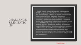 CHALLENGE
S/LIMITATIO
NS
• People who are lesbian, gay, bisexual, and transgender
(LGBT) face particular obstacles, barriers, and challenges
that frequently make it difficult for them to find and receive
competent and affirming healthcare. Heterosexist
assumptions can adversely affect the quality of treatment,
and fear of a negative experience keeps many LGBTs from
seeking help. Organizations and individual therapists are not
always LGBT friendly, and some therapists may not even
recognize their own heterosexism. Staff can be judgmental
toward LGBT sexuality, or be misinformed/uninformed about
LGBT resources. In one UK study, over 40% of lesbians
recounted negative/mixed reactions from mental health
professionals when they were open about sexuality (including
instances of overt homophobia, discrimination, and perceived
lack of empathy)13 .
PAGE NO. 9
 