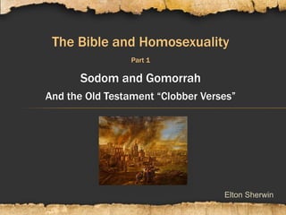 Elton Sherwin
The Bible and Homosexuality
Part 1
Sodom and Gomorrah
And the Old Testament “Clobber Verses”
 