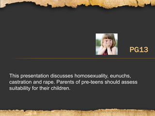 This presentation discusses homosexuality, eunuchs,
castration and rape. Parents of pre-teens should assess
suitability for their children.
PG13
 