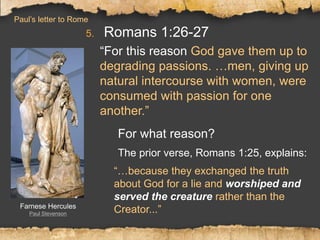 5. Romans 1:26-27
“For this reason God gave them up to
degrading passions. …men, giving up
natural intercourse with women, were
consumed with passion for one
another.”
For what reason?
The prior verse, Romans 1:25, explains:
“…because they exchanged the truth
about God for a lie and worshiped and
served the creature rather than the
Creator...”Farnese Hercules
Paul Stevenson
Paul’s letter to Rome
 