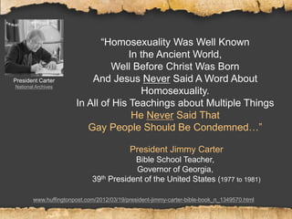 “Homosexuality Was Well Known
In the Ancient World,
Well Before Christ Was Born
And Jesus Never Said A Word About
Homosexuality.
In All of His Teachings about Multiple Things
He Never Said That
Gay People Should Be Condemned…”
President Jimmy Carter
Bible School Teacher,
Governor of Georgia,
39th President of the United States (1977 to 1981)
www.huffingtonpost.com/2012/03/19/president-jimmy-carter-bible-book_n_1349570.html
President Carter
National Archives
 