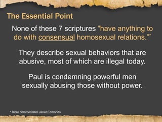 The Essential Point
None of these 7 scriptures “have anything to
do with consensual homosexual relations.”*
They describe sexual behaviors that are
abusive, most of which are illegal today.
Paul is condemning powerful men
sexually abusing those without power.
* Bible commentator Janet Edmonds
 