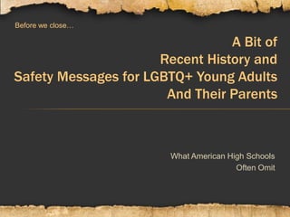 A Bit of
Recent History and
Safety Messages for LGBTQ+ Young Adults
And Their Parents
Before we close…
What American High Schools
Often Omit
 
