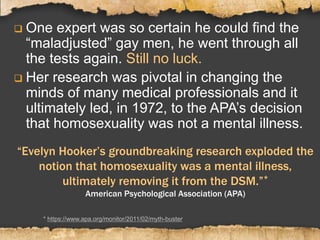 “Evelyn Hooker’s groundbreaking research exploded the
notion that homosexuality was a mental illness,
ultimately removing it from the DSM.”*
American Psychological Association (APA)
 One expert was so certain he could find the
“maladjusted” gay men, he went through all
the tests again. Still no luck.
 Her research was pivotal in changing the
minds of many medical professionals and it
ultimately led, in 1972, to the APA’s decision
that homosexuality was not a mental illness.
* https://www.apa.org/monitor/2011/02/myth-buster
 