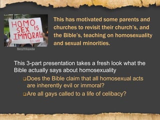 This has motivated some parents and
churches to revisit their church’s, and
the Bible’s, teaching on homosexuality
and sexual minorities.
This 3-part presentation takes a fresh look what the
Bible actually says about homosexuality
Does the Bible claim that all homosexual acts
are inherently evil or immoral?
Are all gays called to a life of celibacy?
Benj/Wikipedia
 