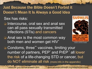 Just Because the Bible Doesn’t Forbid it
Doesn’t Mean It Is Always a Good Idea
Sex has risks:
 Intercourse, oral sex and anal sex
can all pass sexually transmitted
infections (STIs) and cancers
 Anal sex is the most common way
both men and women get HIV*
** www.ashasexualhealth.org/stdsstis/vaccines/* www.cdc.gov/hiv/risk/analsex.html
 Condoms, three** vaccines, limiting your
number of partners, PEP* and PrEP * all lower
the risk of a life-changing STD or cancer, but
do NOT eliminate all risk (more info in the appendix)
1930’s WPA Poster
 