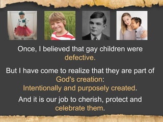 Once, I believed that gay children were
defective.
But I have come to realize that they are part of
God's creation:
Intentionally and purposely created.
And it is our job to cherish, protect and
celebrate them.
 