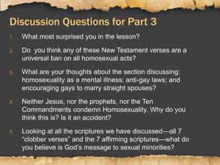 Discussion Questions for Part 3
1. What most surprised you in the lesson?
2. Do you think any of these New Testament verses are a
universal ban on all homosexual acts?
3. What are your thoughts about the section discussing:
homosexuality as a mental illness; anti-gay laws; and
encouraging gays to marry straight spouses?
4. Neither Jesus, nor the prophets, nor the Ten
Commandments condemn Homosexuality. Why do you
think this is? Is it an accident?
5. Looking at all the scriptures we have discussed—all 7
“clobber verses” and the 7 affirming scriptures—what do
you believe is God’s message to sexual minorities?
 