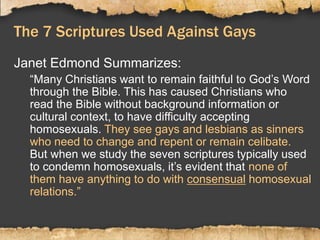 The 7 Scriptures Used Against Gays
Janet Edmond Summarizes:
“Many Christians want to remain faithful to God’s Word
through the Bible. This has caused Christians who
read the Bible without background information or
cultural context, to have difficulty accepting
homosexuals. They see gays and lesbians as sinners
who need to change and repent or remain celibate.
But when we study the seven scriptures typically used
to condemn homosexuals, it’s evident that none of
them have anything to do with consensual homosexual
relations.”
 