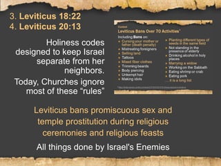 3. Leviticus 18:22
4. Leviticus 20:13
Holiness codes
designed to keep Israel
separate from her
neighbors.
Today, Churches ignore
most of these “rules”
Leviticus bans promiscuous sex and
temple prostitution during religious
ceremonies and religious feasts
All things done by Israel's Enemies
 