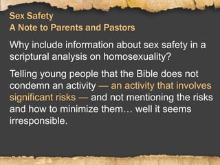 Sex Safety
A Note to Parents and Pastors
Why include information about sex safety in a
scriptural analysis on homosexuality?
Telling young people that the Bible does not
condemn an activity — an activity that involves
significant risks — and not mentioning the risks
and how to minimize them… well it seems
irresponsible.
 