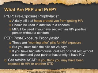 What Are PEP and PrEP?
PrEP: Pre-Exposure Prophylaxis*
 A daily pill that helps protect you from getting HIV
 Should be used in addition to a condom
 MUST be used if you have sex with an HIV positive
person without a condom
PEP: Post-Exposure Prophylaxis*
 These are “morning after” pills for HIV exposure
 But you must take the pills for 28 days
 If you have had intercourse, oral sex or anal sex without
a condom and your partner has or might have HIV.
 Get Advice ASAP: If you think you may have been
exposed to HIV or another STD
* www.cdc.gov/hiv/risk/analsex.html
 