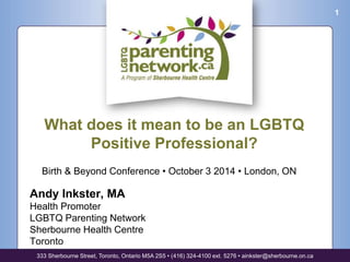 Birth & Beyond Conference • October 3 2014 • London, ON 
Andy Inkster, MA 
Health Promoter 
LGBTQ Parenting Network 
Sherbourne Health Centre 
Toronto 
333 Sherbourne Street, Toronto, Ontario M5A 2S5 • (416) 324-4100 ext. 5276 • ainkster@sherbourne.on.ca 
1 
What does it mean to be an LGBTQ 
Positive Professional? 
 