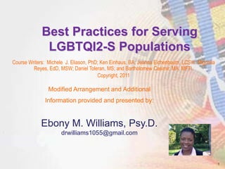 Best Practices for Serving
LGBTQI2-S Populations
Course Writers: Michele J. Eliason, PhD; Ken Einhaus, BA; Jeanna Eichenbaum, LCSW; Migdalia
Reyes, EdD, MSW; Daniel Toleran, MS; and Bartholomew Casimir, MA, MFTI.
Copyright, 2011
Modified Arrangement and Additional
Information provided and presented by:
Ebony M. Williams, Psy.D.
drwilliams1055@gmail.com
1
 
