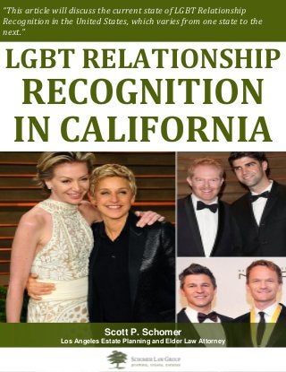 “This article will discuss the current state of LGBT Relationship
Recognition in the United States, which varies from one state to the
next.”
LGBT RELATIONSHIP
RECOGNITION
IN CALIFORNIA
Scott P. Schomer
Los Angeles Estate Planning and Elder Law Attorney
 