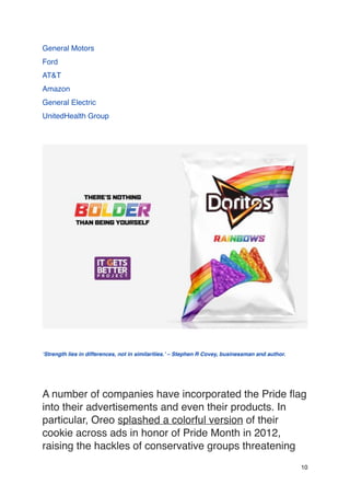 General Motors
Ford
AT&T
Amazon
General Electric
UnitedHealth Group
‘Strength lies in differences, not in similarities.’ – Stephen R Covey, businessman and author.
A number of companies have incorporated the Pride flag
into their advertisements and even their products. In
particular, Oreo splashed a colorful version of their
cookie across ads in honor of Pride Month in 2012,
raising the hackles of conservative groups threatening
10
 