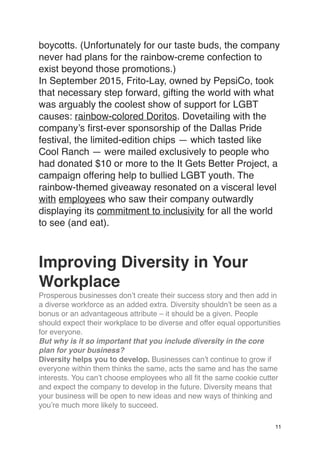 boycotts. (Unfortunately for our taste buds, the company
never had plans for the rainbow-creme confection to
exist beyond those promotions.)
In September 2015, Frito-Lay, owned by PepsiCo, took
that necessary step forward, gifting the world with what
was arguably the coolest show of support for LGBT
causes: rainbow-colored Doritos. Dovetailing with the
company’s first-ever sponsorship of the Dallas Pride
festival, the limited-edition chips — which tasted like
Cool Ranch — were mailed exclusively to people who
had donated $10 or more to the It Gets Better Project, a
campaign offering help to bullied LGBT youth. The
rainbow-themed giveaway resonated on a visceral level
with employees who saw their company outwardly
displaying its commitment to inclusivity for all the world
to see (and eat).
Improving Diversity in Your
Workplace
Prosperous businesses don’t create their success story and then add in
a diverse workforce as an added extra. Diversity shouldn’t be seen as a
bonus or an advantageous attribute – it should be a given. People
should expect their workplace to be diverse and offer equal opportunities
for everyone.
But why is it so important that you include diversity in the core
plan for your business?
Diversity helps you to develop. Businesses can’t continue to grow if
everyone within them thinks the same, acts the same and has the same
interests. You can’t choose employees who all fit the same cookie cutter
and expect the company to develop in the future. Diversity means that
your business will be open to new ideas and new ways of thinking and
you’re much more likely to succeed.
11
 