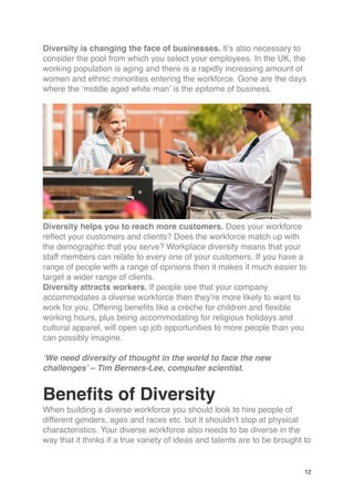 Diversity is changing the face of businesses. It’s also necessary to
consider the pool from which you select your employees. In the UK, the
working population is aging and there is a rapidly increasing amount of
women and ethnic minorities entering the workforce. Gone are the days
where the ‘middle aged white man’ is the epitome of business.
Diversity helps you to reach more customers. Does your workforce
reflect your customers and clients? Does the workforce match up with
the demographic that you serve? Workplace diversity means that your
staff members can relate to every one of your customers. If you have a
range of people with a range of opinions then it makes it much easier to
target a wider range of clients.
Diversity attracts workers. If people see that your company
accommodates a diverse workforce then they’re more likely to want to
work for you. Offering benefits like a crèche for children and flexible
working hours, plus being accommodating for religious holidays and
cultural apparel, will open up job opportunities to more people than you
can possibly imagine.
‘We need diversity of thought in the world to face the new
challenges’ – Tim Berners-Lee, computer scientist.
Benefits of Diversity
When building a diverse workforce you should look to hire people of
different genders, ages and races etc. but it shouldn’t stop at physical
characteristics. Your diverse workforce also needs to be diverse in the
way that it thinks if a true variety of ideas and talents are to be brought to
12
 