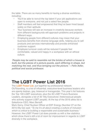 the table. There are so many benefits to having a diverse workforce,
including:
• You’ll be able to recruit the top talent if your job applications are
open to everyone, and not just a select few people.
• Staff members will feel empowered that they’ve been hired based
solely on their aptitude.
• Your business will see an increase in creativity because workers
from different backgrounds will approach problems and projects in
different ways.
• Employing people from different cultures may mean that your
business benefits from diverse language skills, helping you to sell
products and services internationally and provide enhanced
customer support.
• Employee turnover costs will be reduced if people feel
comfortable, valued and happy in a workplace with an ethical
culture.
‘People may be said to resemble not the bricks of which a house is
built, but the pieces of a picture puzzle, each differing in shape, but
matching the rest, and thus bringing out the picture.’ – Felix Adler,
political and social professor.
The LGBT Power List 2016
The LGBT Power List, put together by professional network
OUTstanding, is a list of influential, executive-level business leaders who
are openly lesbian, gay, bisexual or transgender. This year’s list features
the Top 100 LGBT executives, plus the 30 LGBT Future Business
Leaders, alongside a list of 30 ‘Ally Executives’ (heterosexual people
who actively support LGBT people). At the top of the 2016 allies list is
Salesforce CEO, Marc Benioff.
Mark Gorry, Chief Nuclear Officer at EDF Energy (Number 27 on the
2015 Ally list) said: “To me it’s all about creating a culture of inclusion
which is critical to building a responsible and sustainable business.”
However, the LGBT Power List does provide us with a few statistics
which show there’s still a lot of room for improvement in regards to LGBT
diversity in the workplace.
13
 