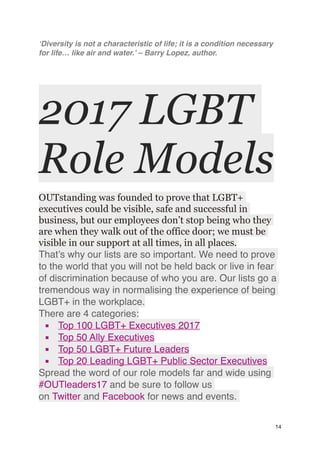‘Diversity is not a characteristic of life; it is a condition necessary
for life… like air and water.’ – Barry Lopez, author.
2017 LGBT
Role Models
OUTstanding was founded to prove that LGBT+
executives could be visible, safe and successful in
business, but our employees don’t stop being who they
are when they walk out of the office door; we must be
visible in our support at all times, in all places.
That’s why our lists are so important. We need to prove
to the world that you will not be held back or live in fear
of discrimination because of who you are. Our lists go a
tremendous way in normalising the experience of being
LGBT+ in the workplace.
There are 4 categories:
▪ Top 100 LGBT+ Executives 2017
▪ Top 50 Ally Executives
▪ Top 50 LGBT+ Future Leaders
▪ Top 20 Leading LGBT+ Public Sector Executives
Spread the word of our role models far and wide using
#OUTleaders17 and be sure to follow us
on Twitter and Facebook for news and events.
14
 
