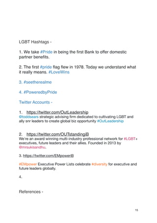 LGBT Hashtags -
1. We take #Pride in being the first Bank to offer domestic
partner benefits.
2. The first #pride flag flew in 1978. Today we understand what
it really means. #LoveWins
3. #seetherealme
4. #PoweredbyPride
Twitter Accounts -
1. https://twitter.com/OutLeadership
@toddsears strategic advising firm dedicated to cultivating LGBT and
ally snr leaders to create global biz opportunity #OutLeadership

2. https://twitter.com/OUTstandingiB
We're an award winning multi-industry professional network for #LGBT+
executives, future leaders and their allies. Founded in 2013 by
@mrsukisandhu.

3. https://twitter.com/EMpoweriB 

#EMpower Executive Power Lists celebrate #diversity for executive and
future leaders globally.

4. 

References -
15
 