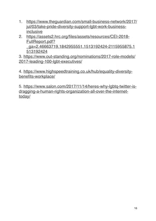 1. https://www.theguardian.com/small-business-network/2017/
jul/03/take-pride-diversity-support-lgbt-work-business-
inclusive
2. https://assets2.hrc.org/files/assets/resources/CEI-2018-
FullReport.pdf?
_ga=2.46663719.1842955551.1513192424-2115955875.1
513192424
3. https://www.out-standing.org/nominations/2017-role-models/
2017-leading-100-lgbt-executives/
4. https://www.highspeedtraining.co.uk/hub/equality-diversity-
benefits-workplace/
5. https://www.salon.com/2017/11/14/heres-why-lgbtq-twitter-is-
dragging-a-human-rights-organization-all-over-the-internet-
today/
16
 